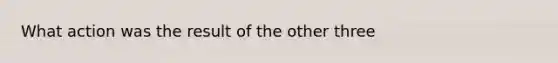 What action was the result of the other three