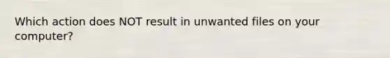 Which action does NOT result in unwanted files on your computer?