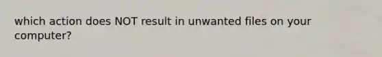which action does NOT result in unwanted files on your computer?