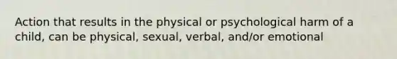 Action that results in the physical or psychological harm of a child, can be physical, sexual, verbal, and/or emotional