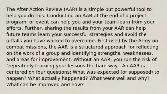 The After Action Review (AAR) is a simple but powerful tool to help you do this. Conducting an AAR at the end of a project, program, or event can help you and your team learn from your efforts. Further, sharing the results from your AAR can help future teams learn your successful strategies and avoid the pitfalls you have worked to overcome. First used by the Army on combat missions, the AAR is a structured approach for reflecting on the work of a group and identifying strengths, weaknesses, and areas for improvement. Without an AAR, you run the risk of "repeatedly learning your lessons the hard way." An AAR is centered on four questions: What was expected (or supposed) to happen? What actually happened? What went well and why? What can be improved and how?