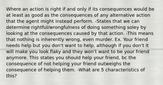 Where an action is right if and only if its consequences would be at least as good as the consequences of any alternative action that the agent might instead perform. -States that we can determine rightful/wrongfulness of doing something soley by looking at the consequences caused by that action. -This means that nothing is inherently wrong, even murder. Ex. Your friend needs help but you don't want to help, although if you don't it will make you look flaky and they won't want to be your friend anymore. This states you should help your friend, bc the consequence of not helping your friend outweighs the consequence of helping them. -What are 5 characteristics of this?