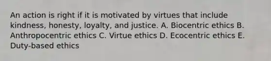 An action is right if it is motivated by virtues that include kindness, honesty, loyalty, and justice. A. Biocentric ethics B. Anthropocentric ethics C. Virtue ethics D. Ecocentric ethics E. Duty-based ethics