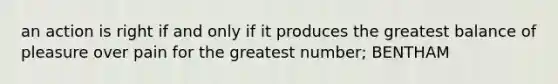 an action is right if and only if it produces the greatest balance of pleasure over pain for the greatest number; BENTHAM