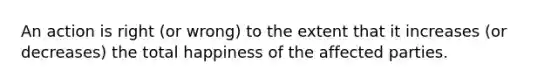 An action is right (or wrong) to the extent that it increases (or decreases) the total happiness of the affected parties.