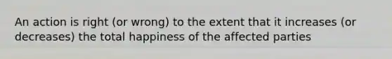 An action is right (or wrong) to the extent that it increases (or decreases) the total happiness of the affected parties