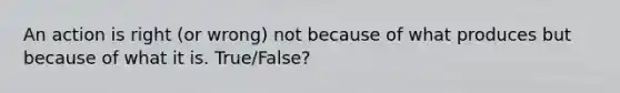 An action is right (or wrong) not because of what produces but because of what it is. True/False?