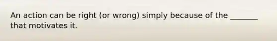 An action can be right (or wrong) simply because of the _______ that motivates it.