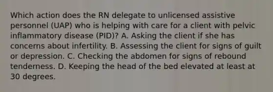 Which action does the RN delegate to unlicensed assistive personnel (UAP) who is helping with care for a client with pelvic inflammatory disease (PID)? A. Asking the client if she has concerns about infertility. B. Assessing the client for signs of guilt or depression. C. Checking the abdomen for signs of rebound tenderness. D. Keeping the head of the bed elevated at least at 30 degrees.