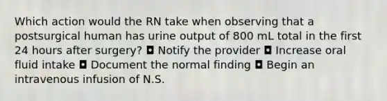 Which action would the RN take when observing that a postsurgical human has urine output of 800 mL total in the first 24 hours after surgery? ◘ Notify the provider ◘ Increase oral fluid intake ◘ Document the normal finding ◘ Begin an intravenous infusion of N.S.