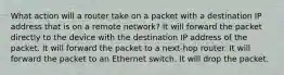 What action will a router take on a packet with a destination IP address that is on a remote network? It will forward the packet directly to the device with the destination IP address of the packet. It will forward the packet to a next-hop router. It will forward the packet to an Ethernet switch. It will drop the packet.