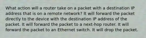 What action will a router take on a packet with a destination IP address that is on a remote network? It will forward the packet directly to the device with the destination IP address of the packet. It will forward the packet to a next-hop router. It will forward the packet to an Ethernet switch. It will drop the packet.