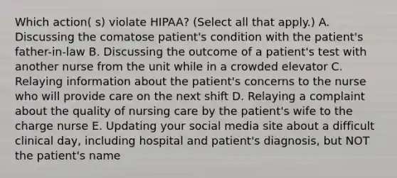 Which action( s) violate HIPAA? (Select all that apply.) A. Discussing the comatose patient's condition with the patient's father-in-law B. Discussing the outcome of a patient's test with another nurse from the unit while in a crowded elevator C. Relaying information about the patient's concerns to the nurse who will provide care on the next shift D. Relaying a complaint about the quality of nursing care by the patient's wife to the charge nurse E. Updating your social media site about a difficult clinical day, including hospital and patient's diagnosis, but NOT the patient's name