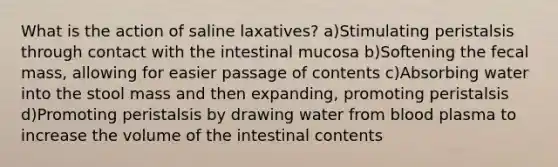 What is the action of saline laxatives? a)Stimulating peristalsis through contact with the intestinal mucosa b)Softening the fecal mass, allowing for easier passage of contents c)Absorbing water into the stool mass and then expanding, promoting peristalsis d)Promoting peristalsis by drawing water from blood plasma to increase the volume of the intestinal contents