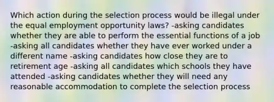 Which action during the selection process would be illegal under the equal employment opportunity laws? -asking candidates whether they are able to perform the essential functions of a job -asking all candidates whether they have ever worked under a different name -asking candidates how close they are to retirement age -asking all candidates which schools they have attended -asking candidates whether they will need any reasonable accommodation to complete the selection process