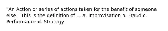 "An Action or series of actions taken for the benefit of someone else." This is the definition of ... a. Improvisation b. Fraud c. Performance d. Strategy