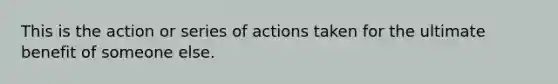 This is the action or series of actions taken for the ultimate benefit of someone else.