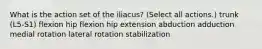 What is the action set of the iliacus? (Select all actions.) trunk (L5-S1) flexion hip flexion hip extension abduction adduction medial rotation lateral rotation stabilization