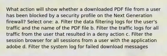 What action will show whether a downloaded PDF file from a user has been blocked by a security profile on the Next Generation firewall? Select one: a. Filter the data filtering logs for the user's traffic and the name of the PDF file b. Filter the traffic logs for all traffic from the user that resulted in a deny action c. Filter the session browser for all sessions from a user with the application adobe d. Filter the system log for failed download messages