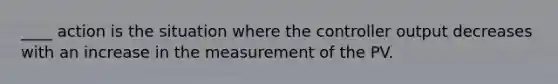 ____ action is the situation where the controller output decreases with an increase in the measurement of the PV.