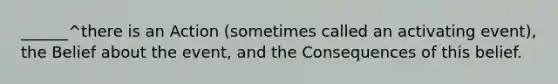 ______^there is an Action (sometimes called an activating event), the Belief about the event, and the Consequences of this belief.