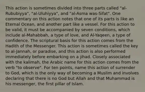 This action is sometimes divided into three parts called "al-Rububiyya", "al-Uluhiyya", and "al-Asma was-Sifat". One commentary on this action notes that one of its parts is like an Eternal Ocean, and another part like a vessel. For this action to be valid, it must be accompanied by seven conditions, which include al-Mahabbah, a type of love, and Al-Yaqeen, a type of confidence. The scriptural basis for this action comes from the Hadith of the Messenger. This action is sometimes called the key to al-Jannah, or paradise, and this action is also performed immediately before embarking on a jihad. Closely associated with the kalimah, the Arabic name for this action comes from the verb "to observe". For ten points, name this action of surrender to God, which is the only way of becoming a Muslim and involves declaring that there is no God but Allah and that Muhammad is his messenger, the first pillar of Islam.