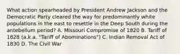 What action spearheaded by President Andrew Jackson and the Democratic Party cleared the way for predominantly white populations in the east to resettle in the Deep South during the antebellum period? A. Missouri Compromise of 1820 B. Tariff of 1828 (a.k.a. "Tariff of Abominations") C. Indian Removal Act of 1830 D. The Civil War