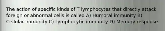 The action of specific kinds of T lymphocytes that directly attack foreign or abnormal cells is called A) Humoral immunity B) Cellular immunity C) Lymphocytic immunity D) Memory response