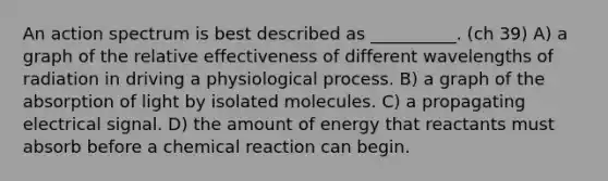 An action spectrum is best described as __________. (ch 39) A) a graph of the relative effectiveness of different wavelengths of radiation in driving a physiological process. B) a graph of the absorption of light by isolated molecules. C) a propagating electrical signal. D) the amount of energy that reactants must absorb before a chemical reaction can begin.