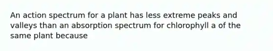 An action spectrum for a plant has less extreme peaks and valleys than an absorption spectrum for chlorophyll a of the same plant because