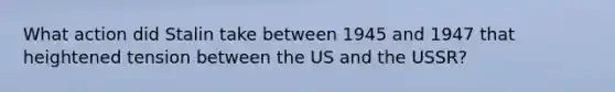 What action did Stalin take between 1945 and 1947 that heightened tension between the US and the USSR?