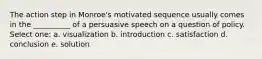 The action step in Monroe's motivated sequence usually comes in the __________ of a persuasive speech on a question of policy. Select one: a. visualization b. introduction c. satisfaction d. conclusion e. solution