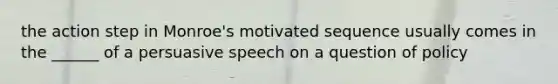 the action step in Monroe's motivated sequence usually comes in the ______ of a persuasive speech on a question of policy