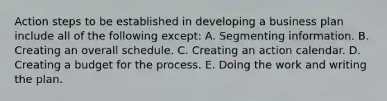 Action steps to be established in developing a business plan include all of the following except: A. Segmenting information. B. Creating an overall schedule. C. Creating an action calendar. D. Creating a budget for the process. E. Doing the work and writing the plan.