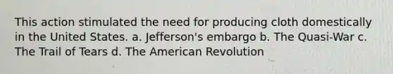 This action stimulated the need for producing cloth domestically in the United States. a. Jefferson's embargo b. The Quasi-War c. The Trail of Tears d. The American Revolution