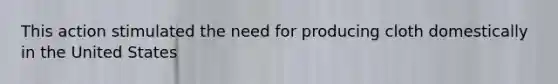 This action stimulated the need for producing cloth domestically in the United States