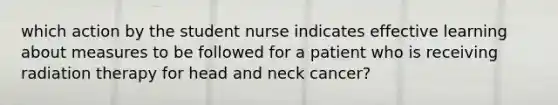 which action by the student nurse indicates effective learning about measures to be followed for a patient who is receiving radiation therapy for head and neck cancer?