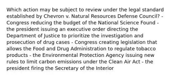 Which action may be subject to review under the legal standard established by Chevron v. Natural Resources Defense Council? - Congress reducing the budget of the National Science Found - the president issuing an executive order directing the Department of Justice to prioritize the investigation and prosecution of drug cases - Congress creating legislation that allows the Food and Drug Administration to regulate tobacco products - the Environmental Protection Agency issuing new rules to limit carbon emissions under the Clean Air Act - the president firing the Secretary of the Interior