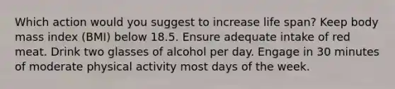 Which action would you suggest to increase life span? Keep body mass index (BMI) below 18.5. Ensure adequate intake of red meat. Drink two glasses of alcohol per day. Engage in 30 minutes of moderate physical activity most <a href='https://www.questionai.com/knowledge/kP2oD2uoWH-days-of-the-week' class='anchor-knowledge'>days of the week</a>.