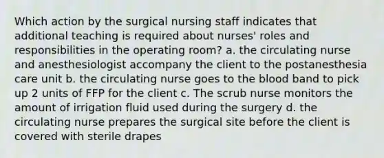 Which action by the surgical nursing staff indicates that additional teaching is required about nurses' roles and responsibilities in the operating room? a. the circulating nurse and anesthesiologist accompany the client to the postanesthesia care unit b. the circulating nurse goes to the blood band to pick up 2 units of FFP for the client c. The scrub nurse monitors the amount of irrigation fluid used during the surgery d. the circulating nurse prepares the surgical site before the client is covered with sterile drapes