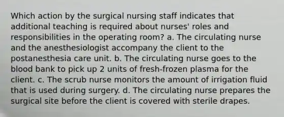 Which action by the surgical nursing staff indicates that additional teaching is required about nurses' roles and responsibilities in the operating room? a. The circulating nurse and the anesthesiologist accompany the client to the postanesthesia care unit. b. The circulating nurse goes to the blood bank to pick up 2 units of fresh-frozen plasma for the client. c. The scrub nurse monitors the amount of irrigation fluid that is used during surgery. d. The circulating nurse prepares the surgical site before the client is covered with sterile drapes.