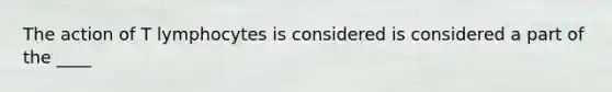 The action of T lymphocytes is considered is considered a part of the ____