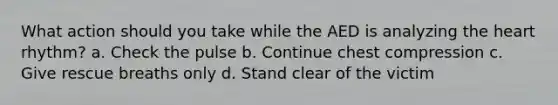 What action should you take while the AED is analyzing the heart rhythm? a. Check the pulse b. Continue chest compression c. Give rescue breaths only d. Stand clear of the victim