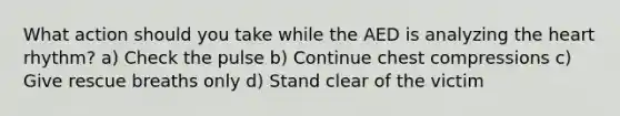 What action should you take while the AED is analyzing the heart rhythm? a) Check the pulse b) Continue chest compressions c) Give rescue breaths only d) Stand clear of the victim