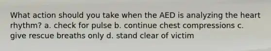 What action should you take when the AED is analyzing the heart rhythm? a. check for pulse b. continue chest compressions c. give rescue breaths only d. stand clear of victim