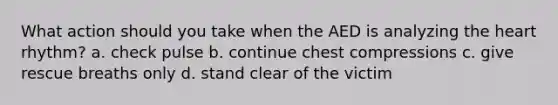 What action should you take when the AED is analyzing the heart rhythm? a. check pulse b. continue chest compressions c. give rescue breaths only d. stand clear of the victim