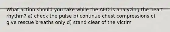 What action should you take while the AED is analyzing the heart rhythm? a) check the pulse b) continue chest compressions c) give rescue breaths only d) stand clear of the victim