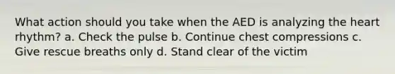 What action should you take when the AED is analyzing the heart rhythm? a. Check the pulse b. Continue chest compressions c. Give rescue breaths only d. Stand clear of the victim