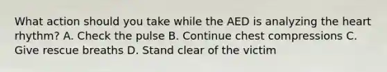 What action should you take while the AED is analyzing the heart rhythm? A. Check the pulse B. Continue chest compressions C. Give rescue breaths D. Stand clear of the victim