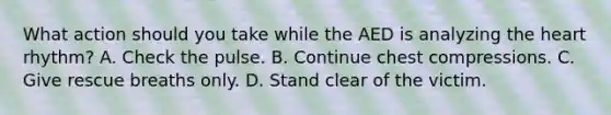 What action should you take while the AED is analyzing the heart rhythm? A. Check the pulse. B. Continue chest compressions. C. Give rescue breaths only. D. Stand clear of the victim.